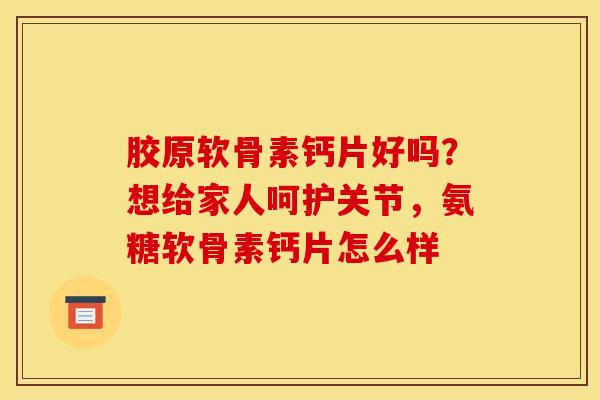 胶原软骨素钙片好吗？想给家人呵护关节，氨糖软骨素钙片怎么样