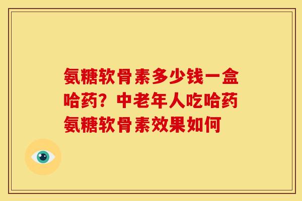 氨糖软骨素多少钱一盒哈药？中老年人吃哈药氨糖软骨素效果如何