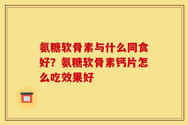 氨糖软骨素与什么同食好？氨糖软骨素钙片怎么吃效果好