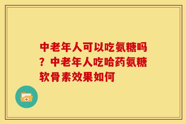 中老年人可以吃氨糖吗？中老年人吃哈药氨糖软骨素效果如何