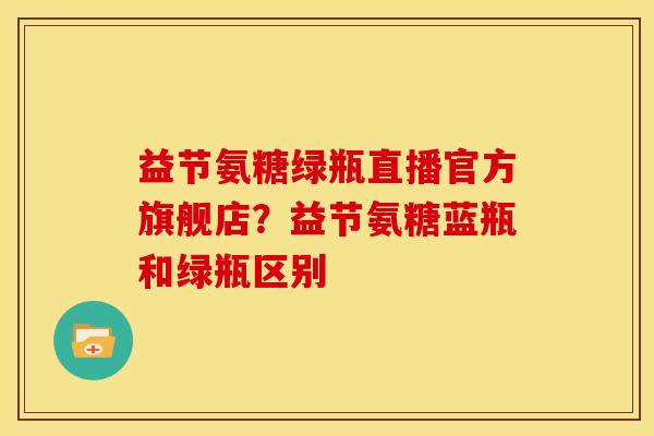 益节氨糖绿瓶直播官方旗舰店？益节氨糖蓝瓶和绿瓶区别