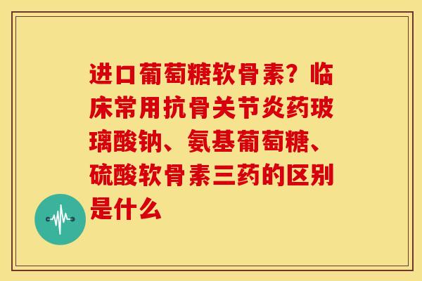 进口葡萄糖软骨素？临床常用抗骨关节炎药玻璃酸钠、氨基葡萄糖、硫酸软骨素三药的区别是什么