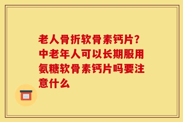 老人骨折软骨素钙片？中老年人可以长期服用氨糖软骨素钙片吗要注意什么
