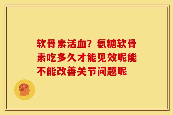 软骨素活血？氨糖软骨素吃多久才能见效呢能不能改善关节问题呢