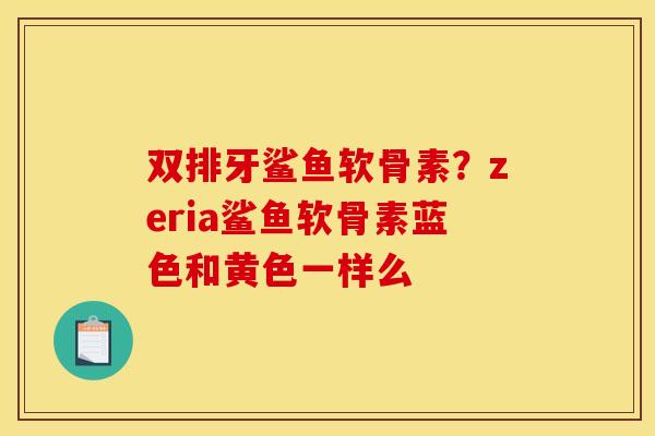 双排牙鲨鱼软骨素？zeria鲨鱼软骨素蓝色和黄色一样么