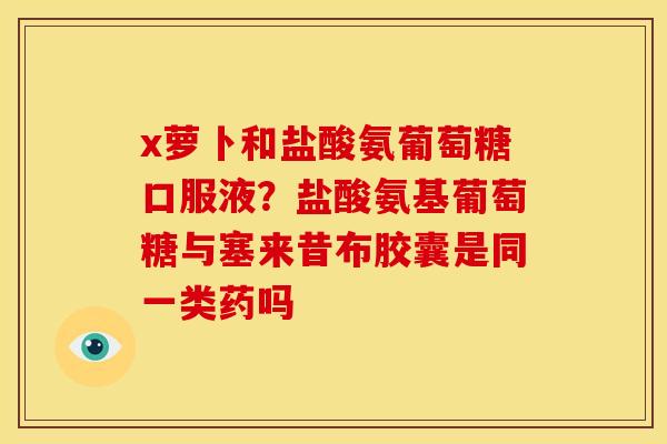 x萝卜和盐酸氨葡萄糖口服液？盐酸氨基葡萄糖与塞来昔布胶囊是同一类药吗