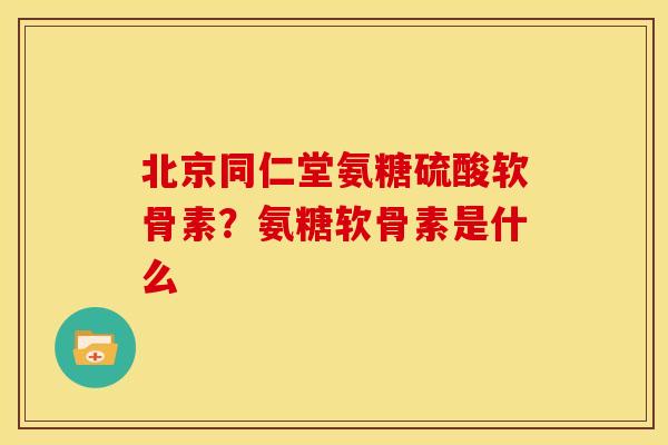 北京同仁堂氨糖硫酸软骨素？氨糖软骨素是什么