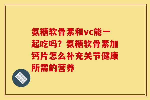 氨糖软骨素和vc能一起吃吗？氨糖软骨素加钙片怎么补充关节健康所需的营养