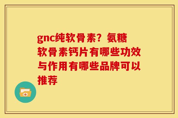 gnc纯软骨素？氨糖软骨素钙片有哪些功效与作用有哪些品牌可以推荐