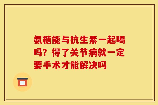 氨糖能与抗生素一起喝吗？得了关节病就一定要手术才能解决吗