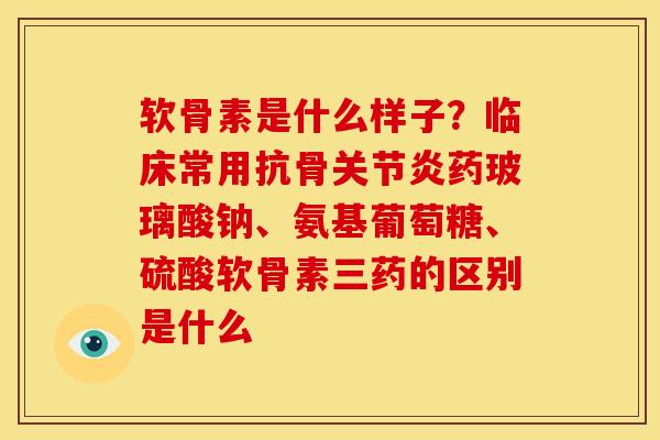 软骨素是什么样子？临床常用抗骨关节炎药玻璃酸钠、氨基葡萄糖、硫酸软骨素三药的区别是什么