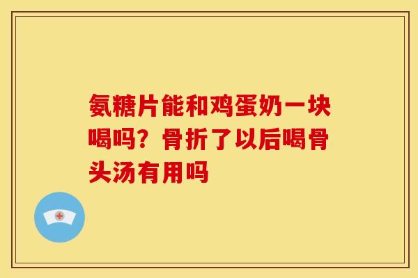 氨糖片能和鸡蛋奶一块喝吗？骨折了以后喝骨头汤有用吗