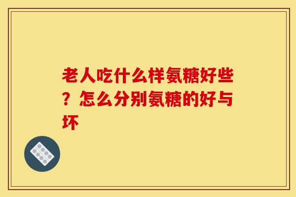 老人吃什么样氨糖好些？怎么分别氨糖的好与坏