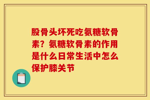 股骨头坏死吃氨糖软骨素？氨糖软骨素的作用是什么日常生活中怎么保护膝关节