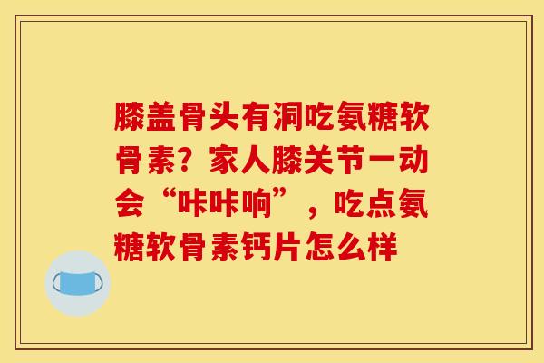 膝盖骨头有洞吃氨糖软骨素？家人膝关节一动会“咔咔响”，吃点氨糖软骨素钙片怎么样