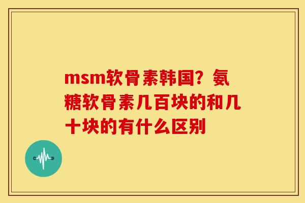 msm软骨素韩国？氨糖软骨素几百块的和几十块的有什么区别