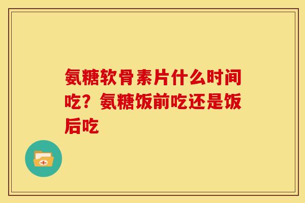 氨糖软骨素片什么时间吃？氨糖饭前吃还是饭后吃