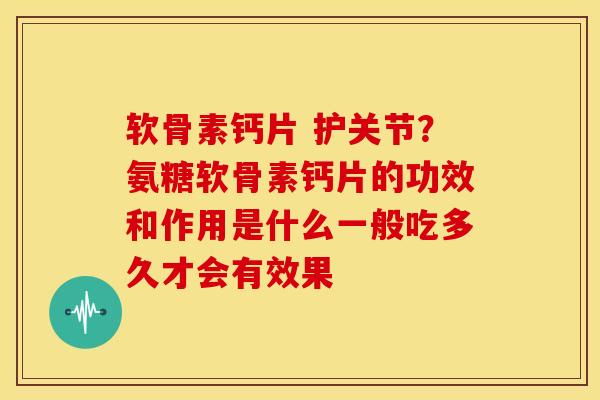 软骨素钙片 护关节？氨糖软骨素钙片的功效和作用是什么一般吃多久才会有效果