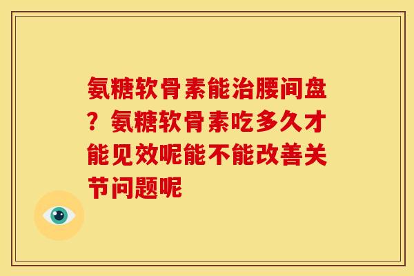 氨糖软骨素能治腰间盘？氨糖软骨素吃多久才能见效呢能不能改善关节问题呢