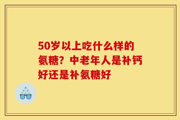 50岁以上吃什么样的氨糖？中老年人是补钙好还是补氨糖好