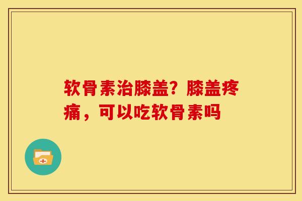 软骨素治膝盖？膝盖疼痛，可以吃软骨素吗