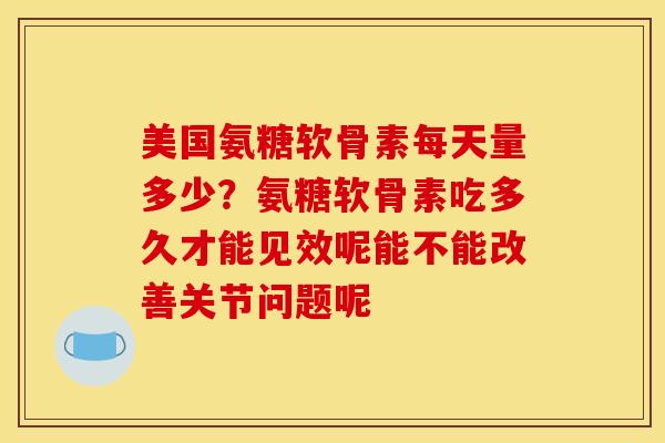 美国氨糖软骨素每天量多少？氨糖软骨素吃多久才能见效呢能不能改善关节问题呢