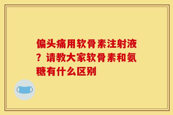 偏头痛用软骨素注射液？请教大家软骨素和氨糖有什么区别