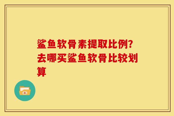 鲨鱼软骨素提取比例？去哪买鲨鱼软骨比较划算