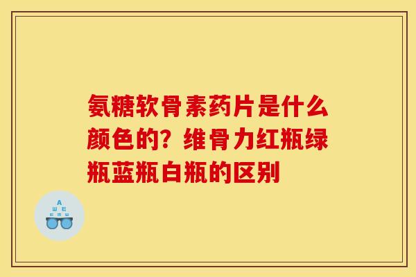 氨糖软骨素药片是什么颜色的？维骨力红瓶绿瓶蓝瓶白瓶的区别