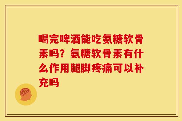 喝完啤酒能吃氨糖软骨素吗？氨糖软骨素有什么作用腿脚疼痛可以补充吗