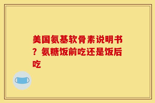 美国氨基软骨素说明书？氨糖饭前吃还是饭后吃