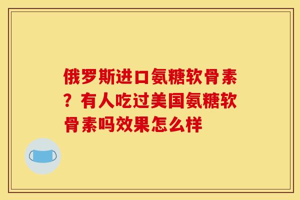 俄罗斯进口氨糖软骨素？有人吃过美国氨糖软骨素吗效果怎么样