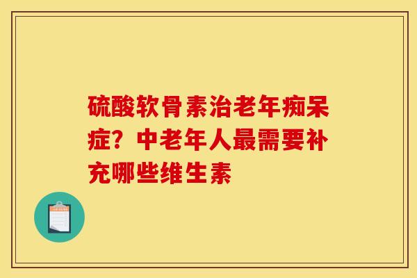 硫酸软骨素治老年痴呆症？中老年人最需要补充哪些维生素