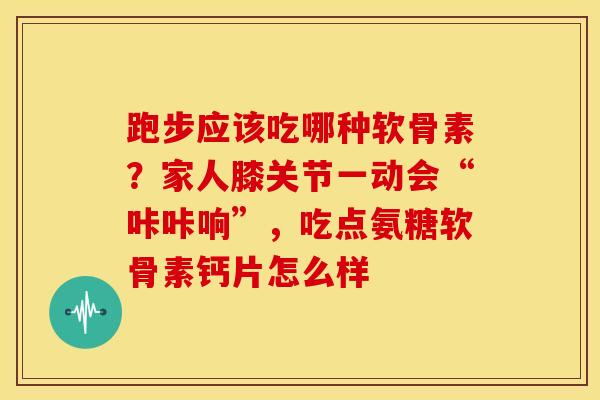 跑步应该吃哪种软骨素？家人膝关节一动会“咔咔响”，吃点氨糖软骨素钙片怎么样