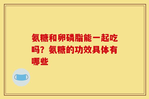 氨糖和卵磷脂能一起吃吗？氨糖的功效具体有哪些