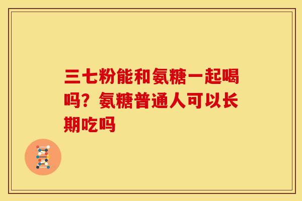 三七粉能和氨糖一起喝吗？氨糖普通人可以长期吃吗