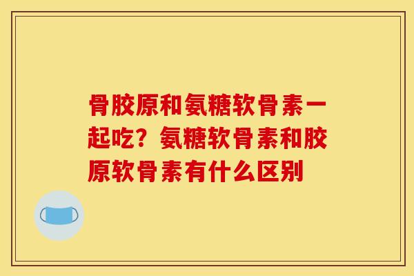 骨胶原和氨糖软骨素一起吃？氨糖软骨素和胶原软骨素有什么区别