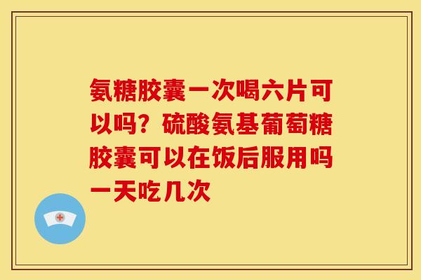 氨糖胶囊一次喝六片可以吗？硫酸氨基葡萄糖胶囊可以在饭后服用吗一天吃几次