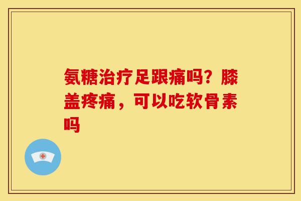 氨糖治疗足跟痛吗？膝盖疼痛，可以吃软骨素吗