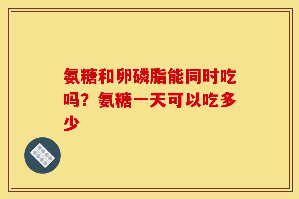 氨糖和卵磷脂能同时吃吗？氨糖一天可以吃多少