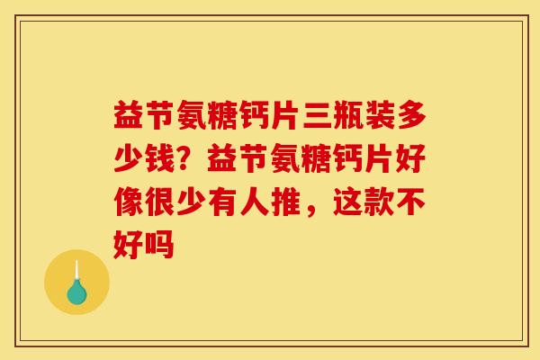 益节氨糖钙片三瓶装多少钱？益节氨糖钙片好像很少有人推，这款不好吗