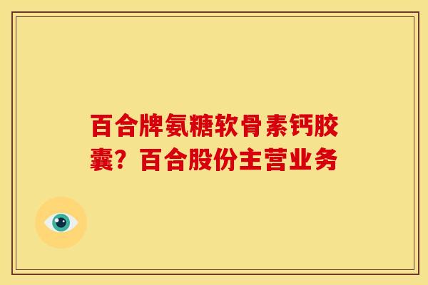 百合牌氨糖软骨素钙胶囊？百合股份主营业务