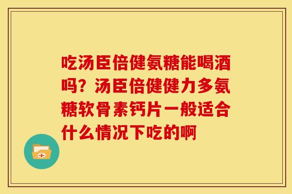 吃汤臣倍健氨糖能喝酒吗？汤臣倍健健力多氨糖软骨素钙片一般适合什么情况下吃的啊