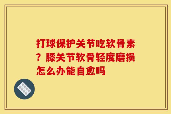 打球保护关节吃软骨素？膝关节软骨轻度磨损怎么办能自愈吗