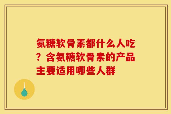 氨糖软骨素都什么人吃？含氨糖软骨素的产品主要适用哪些人群