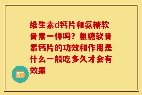 维生素d钙片和氨糖软骨素一样吗？氨糖软骨素钙片的功效和作用是什么一般吃多久才会有效果