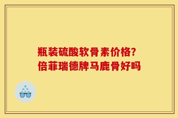 瓶装硫酸软骨素价格？倍菲瑞德牌马鹿骨好吗