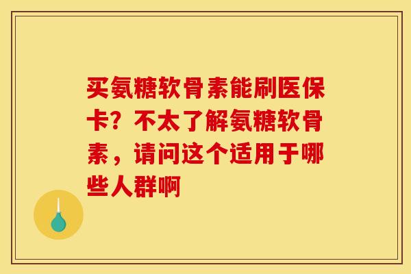 买氨糖软骨素能刷医保卡？不太了解氨糖软骨素，请问这个适用于哪些人群啊