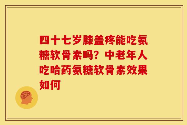 四十七岁膝盖疼能吃氨糖软骨素吗？中老年人吃哈药氨糖软骨素效果如何