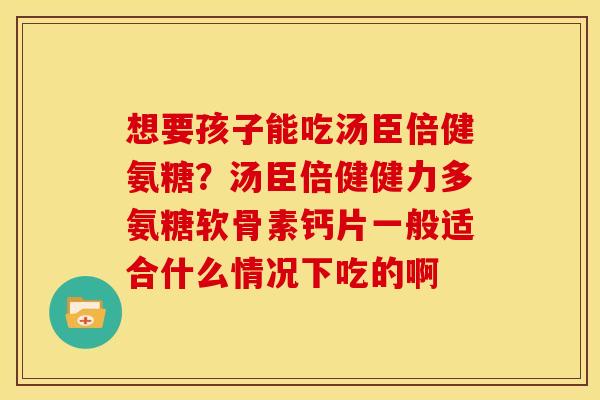想要孩子能吃汤臣倍健氨糖？汤臣倍健健力多氨糖软骨素钙片一般适合什么情况下吃的啊-第1张图片-关节骑士